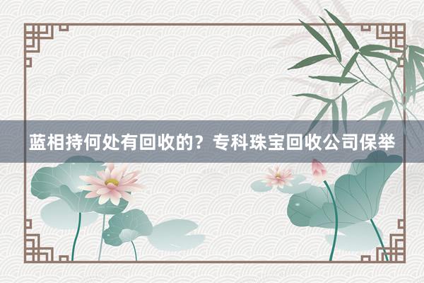 蓝相持何处有回收的？专科珠宝回收公司保举