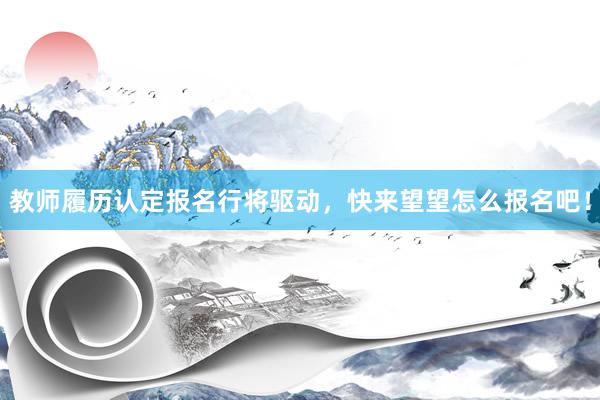 教师履历认定报名行将驱动，快来望望怎么报名吧！