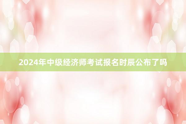 2024年中级经济师考试报名时辰公布了吗