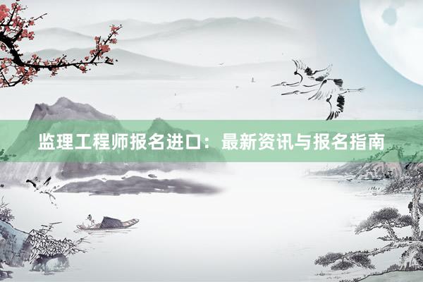 监理工程师报名进口：最新资讯与报名指南
