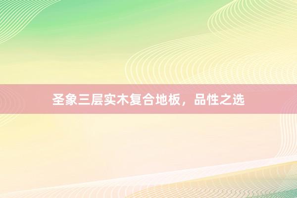 圣象三层实木复合地板，品性之选