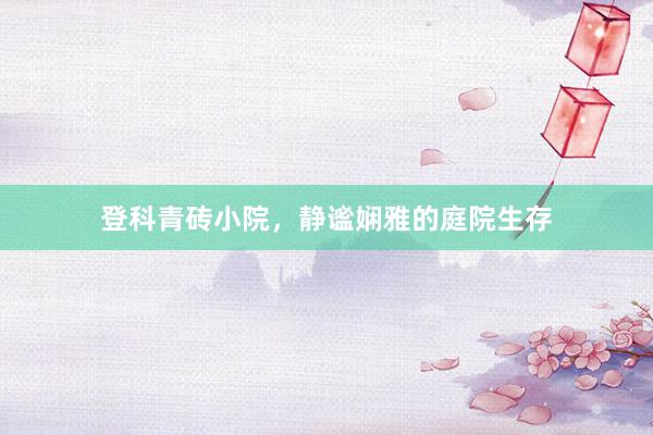 登科青砖小院，静谧娴雅的庭院生存
