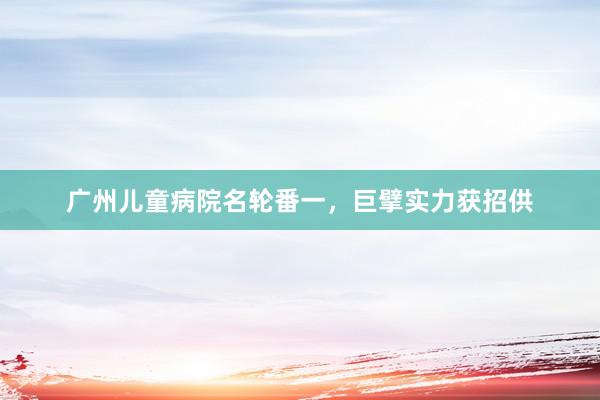 广州儿童病院名轮番一，巨擘实力获招供