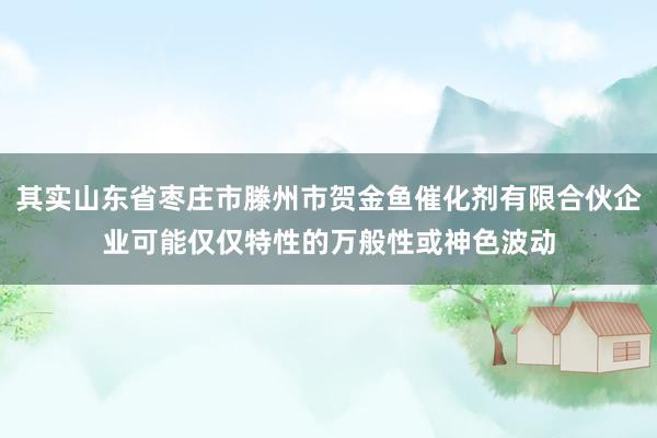 其实山东省枣庄市滕州市贺金鱼催化剂有限合伙企业可能仅仅特性的万般性或神色波动